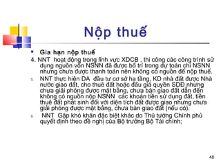 Nộp thuế
   Gia hạn nộp thuế
4. NNT hoạt động trong lĩnh vực XDCB , thi công các công trình sử
    dụng nguồn vốn NSNN đã được bố trí trong dự toán chi NSNN
    nhưng chưa được thanh toán nên không có nguồn để nộp thuế.
5.  NNT thực hiện DA đầu tư cơ sở hạ tầng, KD nhà đất được Nhà
    nước giao đất, cho thuê đất hoặc đấu giá quyền SDĐ nhưng
    chưa giải phóng được mặt bằng, chưa bàn giao đất dẫn đến
    không có nguồn nộp NSNN các khoản tiền sử dụng đất, tiền
    thuê đất phát sinh đối với diện tích đất được giao nhưng chưa
    giải phóng được mặt bằng, chưa bàn giao đất (nếu có).
6.   NNT Gặp khó khăn đặc biệt khác do Thủ tướng Chính phủ
    quyết định theo đề nghị của Bộ trưởng Bộ Tài chính;




                                                               48
 