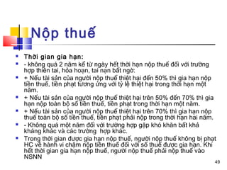 Nộp thuế
   Thời gian gia hạn:
   - không quá 2 năm kể từ ngày hết thời hạn nộp thuế đối với trường
    hợp thiên tai, hỏa hoạn, tai nạn bất ngờ:
   + Nếu tài sản của người nộp thuế thiệt hại đến 50% thì gia hạn nộp
    tiền thuế, tiền phạt tương ứng với tỷ lệ thiệt hại trong thời hạn một
    năm.
   + Nếu tài sản của người nộp thuế thiệt hại trên 50% đến 70% thì gia
    hạn nộp toàn bộ số tiền thuế, tiền phạt trong thời hạn một năm.
   + Nếu tài sản của người nộp thuế thiệt hại trên 70% thì gia hạn nộp
    thuế toàn bộ số tiền thuế, tiền phạt phải nộp trong thời hạn hai năm.
   - Không quá một năm đối với trường hợp gặp khó khăn bất khả
    kháng khác và các trường hợp khác.
   Trong thời gian được gia hạn nộp thuế, người nộp thuế không bị phạt
    HC về hành vi chậm nộp tiền thuế đối với số thuế được gia hạn. Khi
    hết thời gian gia hạn nộp thuế, người nộp thuế phải nộp thuế vào
    NSNN
                                                                        49
 