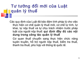 Tư tưởng đổi mới của Luật
 quản lý thuế

Các quy định của Luật đã bảo đảm tính pháp lý cho việc
  thực hiện cơ chế quản lý thuế mới, cơ chế tự tính, tự
  khai, tự nộp thuế và tự chịu trách nhiệm trước pháp
  luật của người nộp thuế: qui định đầy đủ các nội
  dung trong công tác quản lý thuế
  Cơ quan thuế chuyển sang thực hiện chức năng
  tuyên truyền, hỗ trợ người nộp thuế, kiểm tra thuế,
  thanh tra thuế, phù hợp với thông lệ quốc tế.



                                                          5
 