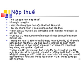 Nộp thuế
   Thủ tục gia hạn nộp thuế:
   Hồ sơ gia hạn gồm:
   - Văn bản đề nghị gia hạn nộp tiền thuế, tiền phạt.
   - Tài liệu chứng minh lý do đề nghị gia hạn nộp thuế.
   + Biên bản XĐ mức độ, giá trị thiệt hại do bị thiên tai, hỏa hoạn, tai
    nạn bất ngờ.
   + QĐ của CQ nhà nước có thẩm quyền về việc di chuyển địa điểm
    KD của DN.
   - Trong thời hạn 10 làm việc kể từ ngày nhận được đầy đủ hồ sơ đề
    nghị gia hạn nộp thuế , CQ thuế quản lý trực tiếp có trách nhiệm
    kiểm tra hồ sơ và thực tế khó khăn của NNT để ra VB chấp thuận
    hay không việc gia hạn nộp thuế.
    Trường hợp HS gia hạn nộp thuế chưa đầy đủ , trong thời hạn 03
    ngày làm việc, kể từ ngày tiếp nhận hồ sơ, CQ quản lý thuế phải TB
    bằng VB cho người NNT . NNT phải hoàn chỉnh HS trong thời hạn 05
    ngày làm việc, nếu NNT không hoàn chỉnh HS thì không được gia
    hạn nộp thuế.                                                          50
 