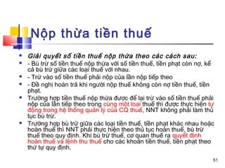Nộp thừa tiền thuế
   Giải quyết số tiền thuế nộp thừa theo các cách sau:
   - Bù trừ số tiền thuế nộp thừa với số tiền thuế, tiền phạt còn nợ, kể
    cả bù trừ giữa các loại thuế với nhau.
   - Trừ vào số tiền thuế phải nộp của lần nộp tiếp theo
   - Đề nghị hoàn trả khi người nộp thuế không còn nợ tiền thuế, tiền
    phạt.
   Trường hợp tiền thuế nộp thừa được để lại trừ vào số tiền thuế phải
    nộp của lần tiếp theo trong cùng một loại thuế thì được thực hiện tự
    động trong hệ thống quản lý của CQ thuế, NNT không phải làm thủ
    tục bù trừ.
   Trường hợp bù trừ giữa các loại tiền thuế, tiền phạt khác nhau hoặc
    hoàn thuế thì NNT phải thực hiện theo thủ tục hoàn thuế, bù trừ
    thuế theo quy định. Khi bù trừ thuế, cơ quan thuế ra quyết định
    hoàn thuế và lệnh thu thuế cho các khoản tiền thuế, tiền phạt theo
    thứ tự quy định.
                                                                        51
 