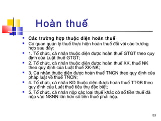 Hoàn thuế
   Các trường hợp thuộc diện hoàn thuế
   Cơ quan quản lý thuế thực hiện hoàn thuế đối với các trường
    hợp sau đây:
   1. Tổ chức, cá nhân thuộc diện được hoàn thuế GTGT theo quy
    định của Luật thuế GTGT;
   2. Tổ chức, cá nhân thuộc diện được hoàn thuế XK, thuế NK
    theo quy định của Luật thuế XK-NK;
   3. Cá nhân thuộc diện được hoàn thuế TNCN theo quy định của
    pháp luật về thuế TNCN;
   4. Tổ chức, cá nhân KD thuộc diện được hoàn thuế TTĐB theo
    quy định của Luật thuế tiêu thụ đặc biệt;
   5. Tổ chức, cá nhân nộp các loại thuế khác có số tiền thuế đã
    nộp vào NSNN lớn hơn số tiền thuế phải nộp.



                                                               53
 
