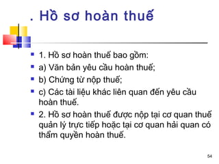 . Hồ sơ hoàn thuế

   1. Hồ sơ hoàn thuế bao gồm:
   a) Văn bản yêu cầu hoàn thuế;
   b) Chứng từ nộp thuế;
   c) Các tài liệu khác liên quan đến yêu cầu
    hoàn thuế.
   2. Hồ sơ hoàn thuế được nộp tại cơ quan thuế
    quản lý trực tiếp hoặc tại cơ quan hải quan có
    thẩm quyền hoàn thuế.

                                                54
 
