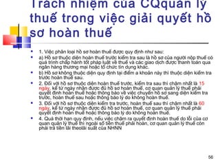 Trách nhiệm của CQquản lý
thuế trong việc giải quyết hồ
sơ hoàn thuế
   1. Việc phân loại hồ sơ hoàn thuế được quy định như sau:
   a) Hồ sơ thuộc diện hoàn thuế trước kiểm tra sau là hồ sơ của người nộp thuế có
    quá trình chấp hành tốt pháp luật về thuế và các giao dịch được thanh toán qua
    ngân hàng thương mại hoặc tổ chức tín dụng khác.
   b) Hồ sơ không thuộc diện quy định tại điểm a khoản này thì thuộc diện kiểm tra
    trước hoàn thuế sau.
   2. Đối với hồ sơ thuộc diện hoàn thuế trước, kiểm tra sau thì chậm nhất là 15
    ngày, kể từ ngày nhận được đủ hồ sơ hoàn thuế, cơ quan quản lý thuế phải
    quyết định hoàn thuế hoặc thông báo về việc chuyển hồ sơ sang diện kiểm tra
    trước, hoàn thuế sau hoặc thông báo lý do không hoàn thuế.
   3. Đối với hồ sơ thuộc diện kiểm tra trước, hoàn thuế sau thì chậm nhất là 60
    ngày, kể từ ngày nhận được đủ hồ sơ hoàn thuế, cơ quan quản lý thuế phải
    quyết định hoàn thuế hoặc thông báo lý do không hoàn thuế.
   4. Quá thời hạn quy định, nếu việc chậm ra quyết định hoàn thuế do lỗi của cơ
    quan quản lý thuế thì ngoài số tiền thuế phải hoàn, cơ quan quản lý thuế còn
    phải trả tiền lãi theolãi suất của NHNN




                                                                                56
 
