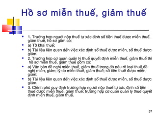 Hồ sơ miễn thuế, giảm thuế

   1. Trường hợp người nộp thuế tự xác định số tiền thuế được miễn thuế,
    giảm thuế, hồ sơ gồm có:
   a) Tờ khai thuế;
   b) Tài liệu liên quan đến việc xác định số thuế được miễn, số thuế được
    giảm.
   2. Trường hợp cơ quan quản lý thuế quyết định miễn thuế, giảm thuế thì
     hồ sơ miễn thuế, giảm thuế gồm có:
   a) Văn bản đề nghị miễn thuế, giảm thuế trong đó nêu rõ loại thuế đề
    nghị miễn, giảm; lý do miễn thuế, giảm thuế; số tiền thuế được miễn,
    giảm;
   b) Tài liệu liên quan đến việc xác định số thuế được miễn, số thuế được
    giảm.
   3. Chính phủ quy định trường hợp người nộp thuế tự xác định số tiền
    thuế được miễn thuế, giảm thuế; trường hợp cơ quan quản lý thuế quyết
    định miễn thuế, giảm thuế.



                                                                         57
 