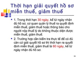Thời hạn giải quyết hồ sơ
miễn thuế, giảm thuế
   1. Trong thời hạn 30 ngày, kể từ ngày nhận
    đủ hồ sơ, cơ quan quản lý thuế ra quyết định
    miễn thuế, giảm thuế hoặc thông báo cho
    người nộp thuế lý do không thuộc diện được
    miễn thuế, giảm thuế.
   2. Trường hợp cần kiểm tra thực tế để có đủ
    căn cứ giải quyết hồ sơ thì thời hạn ra quyết
    định miễn thuế, giảm thuế là 60 ngày, kể từ
    ngày nhận đủ hồ sơ.
                                                    59
 
