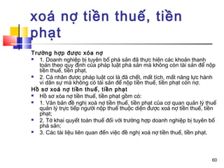 xoá nợ tiền thuế, tiền
phạt
Trường hợp được xóa nợ
  1. Doanh nghiệp bị tuyên bố phá sản đã thực hiện các khoản thanh
   toán theo quy định của pháp luật phá sản mà không còn tài sản để nộp
   tiền thuế, tiền phạt.
  2. Cá nhân được pháp luật coi là đã chết, mất tích, mất năng lực hành
   vi dân sự mà không có tài sản để nộp tiền thuế, tiền phạt còn nợ.
Hồ sơ xoá nợ tiền thuế, tiền phạt
  Hồ sơ xóa nợ tiền thuế, tiền phạt gồm có:
  1. Văn bản đề nghị xoá nợ tiền thuế, tiền phạt của cơ quan quản lý thuế
   quản lý trực tiếp người nộp thuế thuộc diện được xoá nợ tiền thuế, tiền
   phạt;
  2. Tờ khai quyết toán thuế đối với trường hợp doanh nghiệp bị tuyên bố
   phá sản;
  3. Các tài liệu liên quan đến việc đề nghị xoá nợ tiền thuế, tiền phạt.



                                                                        60
 