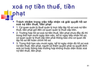 xoá nợ tiền thuế, tiền
phạt
   Trách nhiệm trong việc tiếp nhận và giải quyết hồ sơ
    xoá nợ tiền thuế, tiền phạt
   1. Cơ quan quản lý thuế quản lý trực tiếp lập hồ sơ xoá nợ tiền
    thuế, tiền phạt gửi đến cơ quan quản lý thuế cấp trên.
   2. Trường hợp hồ sơ xoá nợ tiền thuế, tiền phạt chưa đầy đủ thì
    trong thời hạn mười ngày làm việc, kể từ ngày tiếp nhận hồ sơ,
    cơ quan quản lý thuế cấp trên phải thông báo cho cơ quan đã
    lập hồ sơ để hoàn chỉnh hồ sơ.
   3. Trong thời hạn sáu mươi ngày, kể từ ngày nhận đủ hồ sơ xoá
    nợ tiền thuế, tiền phạt, người có thẩm quyền phải ra quyết định
    xoá nợ hoặc thông báo trường hợp không thuộc diện được xoá
    nợ tiền thuế, tiền phạt.




                                                                 61
 