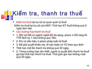 Kiểm tra, thanh tra thuế
  Kiểm tra thuế tại trụ sở cơ quan quản lý thuế
 Kiểm tra thuế tại trụ sở của NNT; Thời hạn KT thuế không quá 5
   ngày làm việc
 Các trường hợp thanh tra thuế

 1. Đối với DN có ngành nghề KD đa dạng, phạm vi KD rộng thì

   TTR định kỳ 1 năm không quá 1lần.
 2. Khi có dấu hiệu vi phạm pháp luật về thuế.

 3. Để giải quyết khiếu nại, tố cáo hoặc có YC theo quy định.

 Thời hạn một lần thanh tra không quá 30 ngày,

 2. Trong trường hợp cần thiết, người ra quyết định thanh tra thuế

   gia hạn thời hạn thanh tra thuế. Thời gian gia hạn không vượt
   quá 30 ngày.


                                                                 62
 