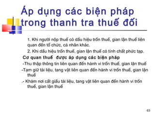 Áp dụng các biện pháp
trong thanh tra thuế đối
   1. Khi người nộp thuế có dấu hiệu trốn thuế, gian lận thuế liên
    quan đến tổ chức, cá nhân khác.
    2. Khi dấu hiệu trốn thuế, gian lận thuế có tính chất phức tạp.
 Cơ quan thuế được áp dụng các biện pháp
 -Thu thập thông tin liên quan đến hành vi trốn thuế, gian lận thuế
-Tạm giữ tài liệu, tang vật liên quan đến hành vi trốn thuế, gian lận
    thuế
.- Khám nơi cất giấu tài liệu, tang vật liên quan đến hành vi trốn
    thuế, gian lận thuế




                                                                     63
 