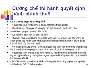 Cưỡng chế thi hành quyết định
     hành chính thuế
   Các trường hợp bị cưỡng chế
   - Người nộp thuế nợ tiền thuế, tiền phạt trong trường hợp:
   + Quá thời hạn 90 ngày kể từ ngày hết thời hạn nộp thuế, tiền phạt
   + Hết thời hạn gia hạn nộp tiền thuế;
   + Có hành vi phát tán tài sản, bỏ trốn;
   - Kho bạc Nhà nước không thực hiện việc trích tài khoản của đối tượng bị
    cưỡng chế vào ngân sách nhà nước theo quyết định xử phạt vi phạm pháp
    luật về thuế của cơ quan thuế.
   - NH thương mại, tổ chức TD khác, người bảo lãnh nộp tiền thuế không chấp
    hành quyết định xử phạt vi phạm pháp luật về thuế của cơ quan thuế.
   - Người bảo lãnh không thực hiện nghĩa vụ nộp tiền thuế, tiền phạt thay cho
    người nộp thuế trong trường hợp người nộp thuế không nộp tiền thuế vào tài
    khoản của NSNN
   - TC-CN có liên quan không chấp hành quyết định xử lý vi phạm pháp luật
    về thuế của CQ có thẩm quyền.                                               64
 