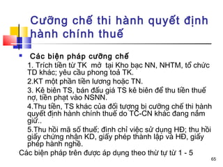 Cưỡng chế thi hành quyết định
    hành chính thuế
  Các biện pháp cưỡng chế
  1. Trích tiền từ TK mở tại Kho bạc NN, NHTM, tổ chức
  TD khác; yêu cầu phong toả TK.
  2.KT một phần tiền lương hoặc TN.
  3. Kê biên TS, bán đấu giá TS kê biên để thu tiền thuế
  nợ, tiền phạt vào NSNN.
  4.Thu tiền, TS khác của đối tượng bị cưỡng chế thi hành
  quyết định hành chính thuế do TC-CN khác đang nắm
  giữ..
  5.Thu hồi mã số thuế; đình chỉ việc sử dụng HĐ; thu hồi
  giấy chứng nhận KD, giấy phép thành lập và HĐ, giấy
  phép hành nghề.
Các biện pháp trên được áp dụng theo thừ tự từ 1 - 5
                                                        65
 