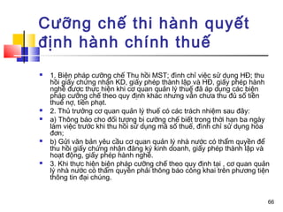 Cưỡng chế thi hành quyết
định hành chính thuế
   1. Biện pháp cưỡng chế Thu hồi MST; đình chỉ việc sử dụng HĐ; thu
    hồi giấy chứng nhận KD, giấy phép thành lập và HĐ, giấy phép hành
    nghề được thực hiện khi cơ quan quản lý thuế đã áp dụng các biện
    pháp cưỡng chế theo quy định khác nhưng vẫn chưa thu đủ số tiền
    thuế nợ, tiền phạt.
   2. Thủ trưởng cơ quan quản lý thuế có các trách nhiệm sau đây:
   a) Thông báo cho đối tượng bị cưỡng chế biết trong thời hạn ba ngày
    làm việc trước khi thu hồi sử dụng mã số thuế, đình chỉ sử dụng hóa
    đơn;
   b) Gửi văn bản yêu cầu cơ quan quản lý nhà nước có thẩm quyền để
    thu hồi giấy chứng nhận đăng ký kinh doanh, giấy phép thành lập và
    hoạt động, giấy phép hành nghề.
   3. Khi thực hiện biện pháp cưỡng chế theo quy định tại , cơ quan quản
    lý nhà nước có thẩm quyền phải thông báo công khai trên phương tiện
    thông tin đại chúng.


                                                                        66
 