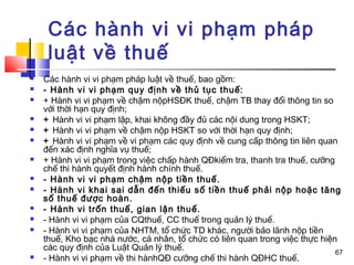 Các hành vi vi phạm pháp
     luật về thuế
   Các hành vi vi phạm pháp luật về thuế, bao gồm:
   - Hành vi vi phạm quy định về thủ tục thuế:
   + Hành vi vi phạm về chậm nộpHSĐK thuế, chậm TB thay đổi thông tin so
    với thời hạn quy định;
   + Hành vi vi phạm lập, khai không đầy đủ các nội dung trong HSKT;
   + Hành vi vi phạm về chậm nộp HSKT so với thời hạn quy định;
   + Hành vi vi phạm về vi phạm các quy định về cung cấp thông tin liên quan
    đến xác định nghĩa vụ thuế;
   + Hành vi vi phạm trong việc chấp hành QĐkiểm tra, thanh tra thuế, cưỡng
    chế thi hành quyết định hành chính thuế.
   - Hành vi vi phạm chậm nộp tiền thuế.
   - Hành vi khai sai dẫn đến thiếu số tiền thuế phải nộp hoặc tăng
    số thuế được hoàn.
   - Hành vi trốn thuế, gian lận thuế.
   - Hành vi vi phạm của CQthuế, CC thuế trong quản lý thuế.
   - Hành vi vi phạm của NHTM, tổ chức TD khác, người bảo lãnh nộp tiền
    thuế, Kho bạc nhà nước, cá nhân, tổ chức có liên quan trong việc thực hiện
    các quy định của Luật Quản lý thuế.
                                                                              67
   - Hành vi vi phạm về thi hànhQĐ cưỡng chế thi hành QĐHC thuế.
 