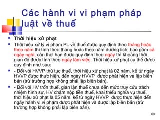 Các hành vi vi phạm pháp
       luật về thuế
   Thời hiệu xử phạt
   Thời hiệu xử lý vi phạm PL về thuế được quy định theo tháng hoặc
    theo năm thì tính theo tháng hoặc theo năm dương lịch, bao gồm cả
    ngày nghỉ, còn thời hạn được quy định theo ngày thì khoảng thời
    gian đó được tính theo ngày làm việc; Thời hiệu xử phạt cụ thể được
    quy định như sau:
   - Đối với HVVP thủ tục thuế, thời hiệu xử phạt là 02 năm, kể từ ngày
    HVVP được thực hiện, đến ngày HVVP được phát hiện và lập biên
    bản (trừ trường hợp không phải lập biên bản).
   - Đối với HV trốn thuế, gian lận thuế chưa đến mức truy cứu trách
    nhiệm hình sự, HV chậm nộp tiền thuế, khai thiếu nghĩa vụ thuế,
    thời hiệu xử phạt là 05 năm, kể từ ngày HVVP được thực hiện đến
    ngày hành vi vi phạm được phát hiện và được lập biên bản (trừ
    trường hợp không phải lập biên bản).
                                                                      69
 