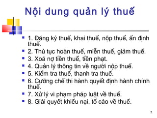 Nội dung quản lý thuế

   1. Đăng ký thuế, khai thuế, nộp thuế, ấn định
    thuế.
   2. Thủ tục hoàn thuế, miễn thuế, giảm thuế.
   3. Xoá nợ tiền thuế, tiền phạt.
   4. Quản lý thông tin về người nộp thuế.
   5. Kiểm tra thuế, thanh tra thuế.
   6. Cưỡng chế thi hành quyết định hành chính
    thuế.
   7. Xử lý vi phạm pháp luật về thuế.
   8. Giải quyết khiếu nại, tố cáo về thuế.
                                                    7
 