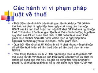 Các hành vi vi phạm pháp
     luật về thuế
   - Thời điểm xác định HV trốn thuế, gian lận thuế được TH để tính
    thời hiệu xử phạt là ngày tiếp theo ngày cuối cùng của hạn nộp
    HSKT của kỳ tính thuế hoặc hạn nộp HS khai QT thuế mà người nộp
    thuế TH hành vi trốn thuế, gian lận thuế. Đối với các trường hợp theo
    quy định của PL cơ quan thuế phải ra QĐ hoàn thuế, miễn thuế,
    giảm thuế thì thời điểm XĐ hành vi trốn thuế là ngày tiếp theo
    ngàyCQ có thẩm quyền ra QĐ hoàn , miễn giảm thuế.
   - Quá thời hiệu xử phạt, thì không bị xử lý phạt nhưng vẫn phải nộp
    đủ số tiền thuế thiếu, số tiền thuế trốn, số tiền thuế gian lận vào
    NSNN.
   - Nếu trong thời hiệu xử lý VP HC người nộp thuế lại thực hiện VP
    mới cùng HV đã VP hoặc cố tình trốn tránh, cản trở việc xử phạt thì
    không áp dụng các thời hiệu đó, mà áp dụng thời hiệu xử phạt vi
    phạm PL về thuế được tính lại kể từ thời điểm thực hiện HVVP mới

                                                                       70
 