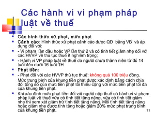 Các hành vi vi phạm pháp
     luật về thuế
   Các hình thức xử phạt, mức phạt
   Cảnh cáo: Hình thức xử phạt cảnh cáo được QĐ bằng VB và áp
    dụng đối với:
   - Vi phạm lần đầu hoặc VP lần thứ 2 và có tình tiết giảm nhẹ đối với
    các HVVP về thủ tục thuế ít nghiêm trọng;
   - Hành vi VP pháp luật về thuế do người chưa thành niên từ đủ 14
    tuổi đến dưới 16 tuổi TH
   Phạt tiền:
   - Phạt đối với các HVVP thủ tục thuế: không quá 100 triệu đồng.
    Mức trung bình của khung tiền phạt được xác định bằng cách chia
    đôi tổng số của mức tiền phạt tối thiểu cộng với mức tiền phạt tối đa
    của khung tiền phạt.
   Khi xác định mức phạt tiền đối với người nộp thuế có hành vi vi phạm
    pháp luật về thuế vừa có tình tiết tăng nặng, vừa có tình tiết giảm
    nhẹ thì xem xét giảm trừ tình tiết tăng nặng. Mỗi tình tiết tăng nặng
    hoặc giảm nhẹ được tính tăng hoặc giảm 20% mức phạt trung bình
    của khung tiền phạt.                                                  71
 