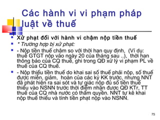 Các hành vi vi phạm pháp
      luật về thuế
   Xử phạt đối với hành vi chậm nộp tiền thuế
   * Trường hợp bị xử phạt:
   - Nộp tiền thuế chậm so với thời hạn quy định, (Ví dụ:
    thuế GTGT nộp vào ngày 20 của tháng sau ..), thời hạn
    thông báo của CQ thuế, ghi trong QĐ xử lý vi phạm PL về
    thuế của CQ thuế.
   - Nộp thiếu tiền thuế do khai sai số thuế phải nộp, số thuế
    được miễn, giảm, hoàn của các kỳ KK trước, nhưng NNT
    đã phát hiện ra sai sót và tự giác nộp đủ số tiền thuế
    thiếu vào NSNN trước thời điểm nhận được QĐ KTr, TT
    thuế của CQ nhà nước có thẩm quyền. NNT tự kê khai
    nộp thuế thiếu và tính tiền phạt nộp vào NSNN.

                                                              75
 