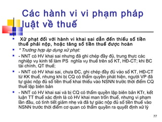Các hành vi vi phạm pháp
     luật về thuế
    Xử phạt đối với hành vi khai sai dẫn đến thiếu số tiền
    thuế phải nộp, hoặc tăng số tiền thuế được hoàn
   * Trường hợp áp dụng xử phạt:
   - NNT có HV khai sai nhưng đã ghi chép đầy đủ, trung thực các
    nghiệp vụ kinh tế làm PS nghĩa vụ thuế trên sổ KT, HĐ-CT; khi BC
    tài chính, QT thuế;
   - NNT có HV khai sai, chưa ĐC, ghi chép đầy đủ vào sổ KT, HĐ-CT
    từ KK thuế, nhưng khi bị CQ có thẩm quyền phát hiện, người VP đã
    tự giác nộp đủ số tiền thuế khai thiếu vào NSNN trước thời điểm CQ
    thuế lập biên bản
   - NNT có HV khai sai và bị CQ có thẩm quyền lập biên bản KTr, kết
    luận TT thuế xác định là có HV khai man trốn thuế, nhưng vi phạm
    lần đầu, có tình tiết giảm nhẹ và đã tự giác nộp đủ số tiền thuế vào
    NSNN trước thời điểm cơ quan có thẩm quyền ra quyết định xử lý
                                                                       77
 