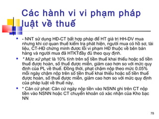 Các hành vi vi phạm pháp
    luật về thuế
   - NNT sử dụng HĐ-CT bất hợp pháp để HT giá trị HH-DV mua
    nhưng khi cơ quan thuế kiểm tra phát hiện, người mua có hồ sơ, tài
    liệu, CT-HĐ chứng minh được lỗi vi phạm HĐ thuộc về bên bán
    hàng và người mua đã HTKTđầy đủ theo quy định.
   * Mức xử phạt: là 10% tính trên số tiền thuế khai thiếu hoặc số tiền
    thuế được hoàn, số thuế được miễn, giảm cao hơn so với mức quy
    định của PL về thuế. Đồng thời, phạt chậm nộp theo mức 0.05%
    mỗi ngày chậm nộp trên số tiền thuế khai thiếu hoặc số tiền thuế
    được hoàn, số thuế được miễn, giảm cao hơn so với mức quy định
    của pháp luật về thuế này.
   * Căn cứ phạt: Căn cứ ngày nộp tiền vào NSNN ghi trên CT nộp
    tiền vào NSNN hoặc CT chuyển khoản có xác nhận của Kho bạc
    NN


                                                                      78
 