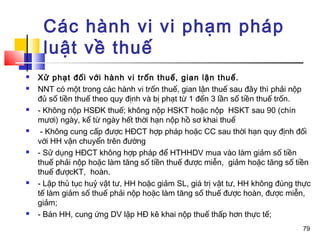 Các hành vi vi phạm pháp
     luật về thuế
   Xử phạt đối với hành vi trốn thuế, gian lận thuế.
   NNT có một trong các hành vi trốn thuế, gian lận thuế sau đây thì phải nộp
    đủ số tiền thuế theo quy định và bị phạt từ 1 đến 3 lần số tiền thuế trốn.
   - Không nộp HSĐK thuế; không nộp HSKT hoặc nộp HSKT sau 90 (chín
    mươi) ngày, kể từ ngày hết thời hạn nộp hồ sơ khai thuế
    - Không cung cấp được HĐCT hợp pháp hoặc CC sau thời hạn quy định đối
    với HH vận chuyển trên đường
   - Sử dụng HĐCT không hợp pháp để HTHHDV mua vào làm giảm số tiền
    thuế phải nộp hoặc làm tăng số tiền thuế được miễn, giảm hoặc tăng số tiền
    thuế đượcKT, hoàn.
   - Lập thủ tục huỷ vật tư, HH hoặc giảm SL, giá trị vật tư, HH không đúng thực
    tế làm giảm số thuế phải nộp hoặc làm tăng số thuế được hoàn, được miễn,
    giảm;
   - Bán HH, cung ứng DV lập HĐ kê khai nộp thuế thấp hơn thực tế;
                                                                              79
 