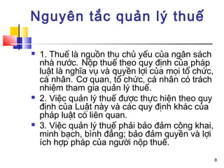 Nguyên tắc quản lý thuế

   1. Thuế là nguồn thu chủ yếu của ngân sách
    nhà nước. Nộp thuế theo quy định của pháp
    luật là nghĩa vụ và quyền lợi của mọi tổ chức,
    cá nhân. Cơ quan, tổ chức, cá nhân có trách
    nhiệm tham gia quản lý thuế.
   2. Việc quản lý thuế được thực hiện theo quy
    định của Luật này và các quy định khác của
    pháp luật có liên quan.
   3. Việc quản lý thuế phải bảo đảm công khai,
    minh bạch, bình đẳng; bảo đảm quyền và lợi
    ích hợp pháp của người nộp thuế.
                                                     8
 