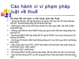 Các hành vi vi phạm pháp
    luật về thuế
   Xử phạt đối với hành vi trốn thuế, gian lận thuế.
   - Sử dụng HĐ giả, HĐ đã hết giá trị sử dụng, HĐ của CN-TC khác để bán
    HH-DV và khai không đầy đủ số thuế phải nộp
   - Không ghi chép trong sổ KTcác khoản thu liên quan đến việc XĐ số tiền
    thuế phải nộp;
   - Không xuất HĐ khi bán HHDV hoặc ghi giá trị trên HĐ bán hàng thấp hơn
    giá thực tế
   - Sử dụng HĐCT bất hợp pháp để HT giá trị HHDV mua vào nhưng thực tế
    không có HHDV;
   - Sử dụng HH được miễn thuế không đúng với mục đích quy định mà không
    khai thuế;
   - Sửa chữa, tẩy xoá CTKT, sổ KT làm giảm số thuế phải nộp hoặc tăng số
    thuế được hoàn, miễn, giảm;
   - Huỷ bỏ CTKT, sổ kế toán ‘’
   - Sử dụng HĐCT tài liệu không hợp pháp, để xác định sai căn cứ tính thuế
   - Lập hai hệ thống sổ KT có nội dung ghi khác nhau làm giảm số thuế phải
                                                                            80
    nộp..
 
