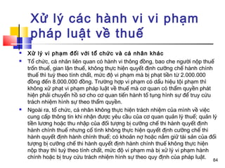 Xử lý các hành vi vi phạm
     pháp luật về thuế
   Xử lý vi phạm đối với tổ chức và cá nhân khác
   Tổ chức, cá nhân liên quan có hành vi thông đồng, bao che người nộp thuế
    trốn thuế, gian lận thuế, không thực hiện quyết định cưỡng chế hành chính
    thuế thì tuỳ theo tính chất, mức độ vi phạm mà bị phạt tiền từ 2.000.000
    đồng đến 8.000.000 đồng. Trường hợp vi phạm có dấu hiệu tội phạm thì
    không xử phạt vi phạm pháp luật về thuế mà cơ quan có thẩm quyền phát
    hiện phải chuyển hồ sơ cho cơ quan tiến hành tố tụng hình sự để truy cứu
    trách nhiệm hình sự theo thẩm quyền.
   Ngoài ra, tổ chức, cá nhân không thực hiện trách nhiệm của mình về việc
    cung cấp thông tin khi nhận được yêu cầu của cơ quan quản lý thuế; quản lý
    tiền lương hoặc thu nhập của đối tượng bị cưỡng chế thi hành quyết định
    hành chính thuế nhưng cố tình không thực hiện quyết định cưỡng chế thi
    hành quyết định hành chính thuế; có khoản nợ hoặc nắm giữ tài sản của đối
    tượng bị cưỡng chế thi hành quyết định hành chính thuế không thực hiện
    nộp thay thì tuỳ theo tính chất, mức độ vi phạm mà bị xử lý vi phạm hành
    chính hoặc bị truy cứu trách nhiệm hình sự theo quy định của pháp luật. 84
 