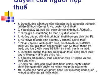 Quyền của người nộp
thuế

   1. Được hướng dẫn thực hiện việc nộp thuế; cung cấp thông tin,
    tài liệu để thực hiện nghĩa vụ, quyền lợi về thuế.
   2. Yêu cầuCQ QLthuế giải thích về việc tính thuế, ÂĐthuế;...
   3. Được giữ bí mật thông tin theo quy định của PL.
   4. Hưởng các ưu đãi về thuế, hoàn thuế theo quy định của PL
   5. Ký HĐvới tổ chức kinh doanh DV làm thủ tục về thuế.
   6. Nhận văn bản kết luận KT thuế, thanh tra thuế củaCQQL
    thuế; yêu cầu giải thích nội dung kết luận KT thuế, thanh tra
    thuế; bảo lưu ý kiến trong BB kiểm tra thuế, thanh tra thuế.
   7. Được bồi thường thiệt hại do cơ quan thuế, công chức thuế
    gây ra theo quy định của pháp luật.
   8. Yêu cầu cơ quan QL thuế xác nhận việc TH nghĩa vụ nộp
    thuế của mình.
   9. Khiếu nại, khởi kiện quyết định hành chính, hành vi hành
    chính liên quan đến quyền và lợi ích hợp pháp của mình.
   10. Tố cáo các hành vi vi phạm pháp luật của công chức quản 9
    lý thuế và tổ chức, cá nhân khác.
 
