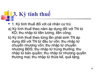 3. Kỳ tính thuế
 1. Kỳ tính thuế đối với cá nhân cư trú:
a) Kỳ tính thuế theo năm áp dụng đối với TN từ
  KD; thu nhập từ tiền lương, tiền công;
b) Kỳ tính thuế theo từng lần phát sinh TN áp
  dụng đối với TN từ đầu tư vốn; thu nhập từ
  chuyển nhượng vốn; thu nhập từ chuyển
  nhượng BĐS; thu nhập từ trúng thưởng; thu
  nhập từ bản quyền; thu nhập từ nhượng quyền
  thương mại; thu nhập từ thừa kế, quà tặng.


                                                 10
 
