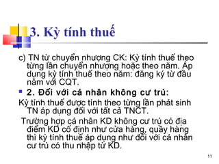 3. Kỳ tính thuế
c) TN từ chuyển nhượng CK: Kỳ tính thuế theo
  từng lần chuyển nhượng hoặc theo năm. Áp
  dụng kỳ tính thuế theo năm: đăng ký từ đầu
  năm với CQT.
 2. Đối với cá nhân không cư trú:

Kỳ tính thuế được tính theo từng lần phát sinh
  TN áp dụng đối với tất cả TNCT.
 Trường hợp cá nhân KD không cư trú có địa
  điểm KD cố định như cửa hàng, quầy hàng
  thì kỳ tính thuế áp dụng như đối với cá nhân
  cư trú có thu nhập từ KD.
                                                 11
 