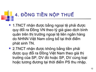 4. ĐỒNG TIỀN NỘP THUẾ

   1.TNCT nhận được bằng ngoại tệ phải được
    quy đổi ra Đồng VN theo tỷ giá giao dịch bình
    quân trên thị trường ngoại tệ liên ngân hàng
    do NHNN Việt Nam công bố tại thời điểm
    phát sinh TN.
   2.TNCT nhận được không bằng tiền phải
    được quy đổi ra Đồng Việt Nam theo giá thị
    trường của SP, DV đó hoặc SP, DV cùng loại
    hoặc tương đương tại thời điểm PS thu nhập.
                                                    12
 