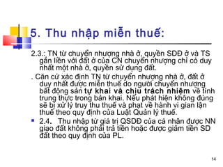 5. Thu nhập miễn thuế:
2.3.: TN từ chuyển nhượng nhà ở, quyền SDĐ ở và TS
   gắn liền với đất ở của CN chuyển nhượng chỉ có duy
   nhất một nhà ở, quyền sử dụng đất.
. Căn cứ xác định TN từ chuyển nhượng nhà ở, đất ở
   duy nhất được miễn thuế do người chuyển nhượng
   bất động sản tự khai và chịu trách nhiệm về tính
   trung thực trong bản khai. Nếu phát hiện không đúng
   sẽ bị xử lý truy thu thuế và phạt về hành vi gian lận
   thuế theo quy định của Luật Quản lý thuế.
 2.4. Thu nhập từ giá trị QSDĐ của cá nhân được NN
   giao đất không phải trả tiền hoặc được giảm tiền SD
   đất theo quy định của PL.


                                                      14
 