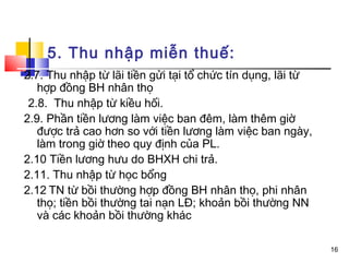 5. Thu nhập miễn thuế:
2.7. Thu nhập từ lãi tiền gửi tại tổ chức tín dụng, lãi từ
   hợp đồng BH nhân thọ
 2.8. Thu nhập từ kiều hối.
2.9. Phần tiền lương làm việc ban đêm, làm thêm giờ
   được trả cao hơn so với tiền lương làm việc ban ngày,
   làm trong giờ theo quy định của PL.
2.10 Tiền lương hưu do BHXH chi trả.
2.11. Thu nhập từ học bổng
2.12 TN từ bồi thường hợp đồng BH nhân thọ, phi nhân
   thọ; tiền bồi thường tai nạn LĐ; khoản bồi thường NN
   và các khoản bồi thường khác

                                                             16
 
