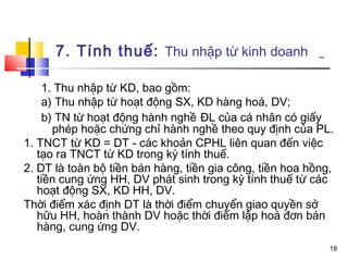 7. Tính thuế: Thu nhập từ kinh doanh

    1. Thu nhập từ KD, bao gồm:
    a) Thu nhập từ hoạt động SX, KD hàng hoá, DV;
    b) TN từ hoạt động hành nghề ĐL của cá nhân có giấy
      phép hoặc chứng chỉ hành nghề theo quy định của PL.
1. TNCT từ KD = DT - các khoản CPHL liên quan đến việc
   tạo ra TNCT từ KD trong kỳ tính thuế.
2. DT là toàn bộ tiền bán hàng, tiền gia công, tiền hoa hồng,
   tiền cung ứng HH, DV phát sinh trong kỳ tính thuế từ các
   hoạt động SX, KD HH, DV.
Thời điểm xác định DT là thời điểm chuyển giao quyền sở
   hữu HH, hoàn thành DV hoặc thời điểm lập hoá đơn bán
   hàng, cung ứng DV.
                                                            18
 