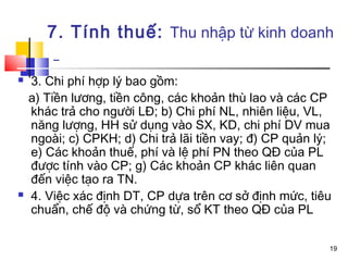 7. Tính thuế: Thu nhập từ kinh doanh

   3. Chi phí hợp lý bao gồm:
    a) Tiền lương, tiền công, các khoản thù lao và các CP
    khác trả cho người LĐ; b) Chi phí NL, nhiên liệu, VL,
    năng lượng, HH sử dụng vào SX, KD, chi phí DV mua
    ngoài; c) CPKH; d) Chi trả lãi tiền vay; đ) CP quản lý;
    e) Các khoản thuế, phí và lệ phí PN theo QĐ của PL
    được tính vào CP; g) Các khoản CP khác liên quan
    đến việc tạo ra TN.
   4. Việc xác định DT, CP dựa trên cơ sở định mức, tiêu
    chuẩn, chế độ và chứng từ, sổ KT theo QĐ của PL

                                                          19
 
