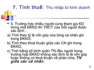 7. Tính thuế: Thu nhập từ kinh doanh


 5. Trường hợp nhiều người cùng tham gia KD
  trong một ĐKKD thì TNCT của mỗi người được
  xác định :
a) Tính theo tỷ lệ vốn góp của từng cá nhân ghi
  trong ĐKKD;
b) Tính theo thoả thuận giữa các CN ghi trong
  ĐKKD;
c) Tính bằng số bình quân TN đầu người trong
  trường hợp ĐKKD không xác định tỷ lệ vốn góp
  hoặc không có thoả thuận về phân chia TN
  giữa các cá nhân.
                                                  20
 