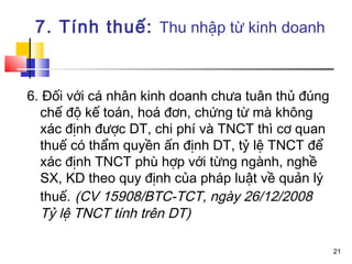 7. Tính thuế: Thu nhập từ kinh doanh


6. Đối với cá nhân kinh doanh chưa tuân thủ đúng
  chế độ kế toán, hoá đơn, chứng từ mà không
  xác định được DT, chi phí và TNCT thì cơ quan
  thuế có thẩm quyền ấn định DT, tỷ lệ TNCT để
  xác định TNCT phù hợp với từng ngành, nghề
  SX, KD theo quy định của pháp luật về quản lý
  thuế. (CV 15908/BTC-TCT, ngày 26/12/2008
  Tỷ lệ TNCT tính trên DT)

                                                   21
 