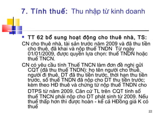 7. Tính thuế: Thu nhập từ kinh doanh


 TT 62 bổ sung hoạt động cho thuê nhà, TS:
CN cho thuê nhà, tài sản trước năm 2009 và đã thu tiền
  cho thuê, đã khai và nộp thuế TNDN Từ ngày
  01/01/2009, được quyền lựa chọn: thuế TNDN hoặc
  thuế TNCN.
CN có yêu cầu tính Thuế TNCN làm đơn đề nghị gửi
  CQT (đã thu thuế TNDN): họ tên người cho thuê,
  người đi thuê, DT đã thu tiền trước, thời hạn thu tiền
  trước, số thuế TNDN đã nộp cho DT thu tiền trước;
  kèm theo HĐ thuê và chứng từ nộp thuế TNDN cho
  DTPS từ năm 2009. Căn cứ TL trên CQT tính số
  thuế TNCN phải nộp cho DT phát sinh từ 2009. Nếu
  thuế thấp hơn thì được hoàn - kể cả HĐồng giá K có
  thuế
                                                       22
 