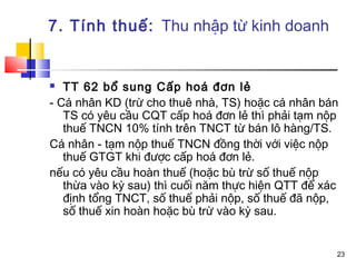 7. Tính thuế: Thu nhập từ kinh doanh


  TT 62 bổ sung Cấp hoá đơn lẻ
- Cá nhân KD (trừ cho thuê nhà, TS) hoặc cá nhân bán
   TS có yêu cầu CQT cấp hoá đơn lẻ thì phải tạm nộp
   thuế TNCN 10% tính trên TNCT từ bán lô hàng/TS.
Cá nhân - tạm nộp thuế TNCN đồng thời với việc nộp
   thuế GTGT khi được cấp hoá đơn lẻ.
nếu có yêu cầu hoàn thuế (hoặc bù trừ số thuế nộp
   thừa vào kỳ sau) thì cuối năm thực hiện QTT để xác
   định tổng TNCT, số thuế phải nộp, số thuế đã nộp,
   số thuế xin hoàn hoặc bù trừ vào kỳ sau.


                                                    23
 