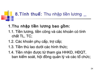 8.Tính thuế: Thu nhập tiền lương

1.Thu nhập tiền lương bao gồm:
1.1. Tiền lương, tiền công và các khoản có tính
  chất TL, TC;
1.2. Các khoản phụ cấp, trợ cấp;
1.3. Tiền thù lao dưới các hình thức;
1.4. Tiền nhận được từ tham gia HHKD, HĐQT,
  ban kiểm soát, hội đồng quản lý và các tổ chức;


                                                    24
 