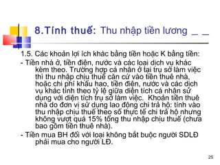8.Tính thuế: Thu nhập tiền lương

1.5. Các khoản lợi ích khác bằng tiền hoặc K bằng tiền:
- Tiền nhà ở, tiền điện, nước và các loại dịch vụ khác
     kèm theo. Trường hợp cá nhân ở tại trụ sở làm việc
     thì thu nhập chịu thuế căn cứ vào tiền thuê nhà,
     hoặc chi phí khấu hao, tiền điện, nước và các dịch
     vụ khác tính theo tỷ lệ giữa diện tích cá nhân sử
     dụng với diện tích trụ sở làm việc. Khoản tiền thuê
     nhà do đơn vị sử dụng lao động chi trả hộ: tính vào
     thu nhập chịu thuế theo số thực tế chi trả hộ nhưng
     không vượt quá 15% tổng thu nhập chịu thuế (chưa
     bao gồm tiền thuê nhà).
- Tiền mua BH đối với loại không bắt buộc người SDLĐ
     phải mua cho người LĐ.
                                                           25
 