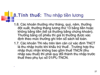 8.Tính thuế: Thu nhập tiền lương
1.6. Các khoản thưởng như tháng, quý, năm, thưởng
   đột xuất, thưởng tháng lương thứ 13 bằng tiền hoặc
   không bằng tiền (kể cả thưởng bằng chứng khoán).
   Thưởng bằng cổ phiếu thì giá trị thưởng được xác
   định theo mức thưởng ghi trên sổ sách kế toán.
1.7. Các khoản TN nêu trên làm căn cứ xác định TNCT
   là thu nhập trước khi khấu trừ thuế . Trường hợp thu
   nhập thực nhận không bao gồm thuế TNCN (thu
   nhập sau thuế) thì phải quy đổi thành thu nhập trước
   thuế theo phụ lục số 01/PL-TNCN.

-

                                                      27
 