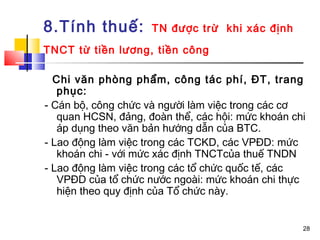 8.Tính thuế:         TN được trừ khi xác định

TNCT từ tiền lương, tiền công

  Chi văn phòng phẩm, công tác phí, ĐT, trang
   phục:
- Cán bộ, công chức và người làm việc trong các cơ
   quan HCSN, đảng, đoàn thể, các hội: mức khoán chi
   áp dụng theo văn bản hướng dẫn của BTC.
- Lao động làm việc trong các TCKD, các VPĐD: mức
   khoán chi - với mức xác định TNCTcủa thuế TNDN
- Lao động làm việc trong các tổ chức quốc tế, các
   VPĐD của tổ chức nước ngoài: mức khoán chi thực
   hiện theo quy định của Tổ chức này.


                                                   28
 