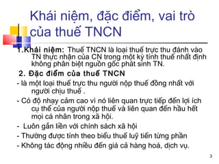 Khái niệm, đặc điểm, vai trò
   của thuế TNCN
1.Khái niệm: Thuế TNCN là loại thuế trực thu đánh vào
     TN thực nhận của CN trong một kỳ tính thuế nhất định
     không phân biệt nguồn gốc phát sinh TN.
 2. Đặc điểm của thuế TNCN
- là một loại thuế trực thu người nộp thuế đồng nhất với
     người chịu thuế .
- Có độ nhạy cảm cao vì nó liên quan trực tiếp đến lợi ích
     cụ thể của người nộp thuế và liên quan đến hầu hết
     mọi cá nhân trong xã hội.
- Luôn gắn liền với chính sách xã hội
- Thường được tính theo biểu thuế luỹ tiến từng phần
- Không tác động nhiều đến giá cả hàng hoá, dịch vụ.
                                                             3
 