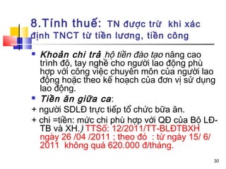 8.Tính thuế:    TN được trừ khi xác
định TNCT từ tiền lương, tiền công
 Khoản chi trả hộ tiền đào tạo nâng cao
  trình độ, tay nghề cho người lao động phù
  hợp với công việc chuyên môn của người lao
  động hoặc theo kế hoạch của đơn vị sử dụng
  lao động.
 Tiền ăn giữa ca :

+ người SDLĐ trực tiếp tổ chức bữa ăn.
+ chi =tiền: mức chi phù hợp với QĐ của Bộ LĐ-
  TB và XH.) TTSố: 12/2011/TT-BLĐTBXH
  ngày 26 /04 /2011 ; theo đó : từ ngày 15/ 6/
  2011 không quá 620.000 đ/tháng.
                                             30
 