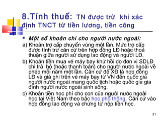 8.Tính thuế:    TN được trừ khi xác
định TNCT từ tiền lương, tiền công
  Một số khoản chi cho người nước ngoài:
a) Khoản trợ cấp chuyển vùng một lần. Mức trợ cấp
   được tính trừ căn cứ trên hợp đồng LĐ hoặc thoả
   thuận giữa người sử dụng lao động và người LĐ.
b) Khoản tiền mua vé máy bay khứ hồi do đơn vị SDLĐ
   chi trả hộ (hoặc thanh toán) cho người nước ngoài về
   phép mỗi năm một lần. Căn cứ để XĐ là hợp đồng
   LĐ và giá ghi trên vé máy bay từ VN đến quốc gia
   người nước ngoài mang quốc tịch hoặc quốc gia gia
   đình người nước ngoài sinh sống.
c) Khoản tiền học phí cho con của người nước ngoài
   học tại Việt Nam theo bậc học phổ thông. Căn cứ vào
   hợp đồng lao động và chứng từ nộp tiền học.
                                                     31
 