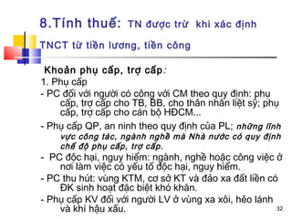 8.Tính thuế:        TN được trừ khi xác định

TNCT từ tiền lương, tiền công

 Khoản phụ cấp, trợ cấp :
1. Phụ cấp
- PC đối với người có công với CM theo quy định: phụ
    cấp, trợ cấp cho TB, BB, cho thân nhân liệt sỹ; phụ
    cấp, trợ cấp cho cán bộ HĐCM...
- Phụ cấp QP, an ninh theo quy định của PL; những lĩnh
    vực công tác, ngành nghề mà Nhà nước có quy định
    chế độ phụ cấp, trợ cấp.
- PC độc hại, nguy hiểm: ngành, nghề hoặc công việc ở
    nơi làm việc có yếu tố độc hại, nguy hiểm.
- PC thu hút: vùng KTM, cơ sở KT và đảo xa đất liền có
    ĐK sinh hoạt đặc biệt khó khăn.
- Phụ cấp KV đối với người LV ở vùng xa xôi, hẻo lánh
    và khí hậu xấu.                                   32
 