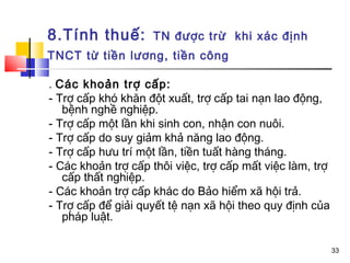 8.Tính thuế:        TN được trừ khi xác định
TNCT từ tiền lương, tiền công

. Các khoản trợ cấp:
- Trợ cấp khó khăn đột xuất, trợ cấp tai nạn lao động,
   bệnh nghề nghiệp.
- Trợ cấp một lần khi sinh con, nhận con nuôi.
- Trợ cấp do suy giảm khả năng lao động.
- Trợ cấp hưu trí một lần, tiền tuất hàng tháng.
- Các khoản trợ cấp thôi việc, trợ cấp mất việc làm, trợ
   cấp thất nghiệp.
- Các khoản trợ cấp khác do Bảo hiểm xã hội trả.
- Trợ cấp để giải quyết tệ nạn xã hội theo quy định của
   pháp luật.

                                                           33
 